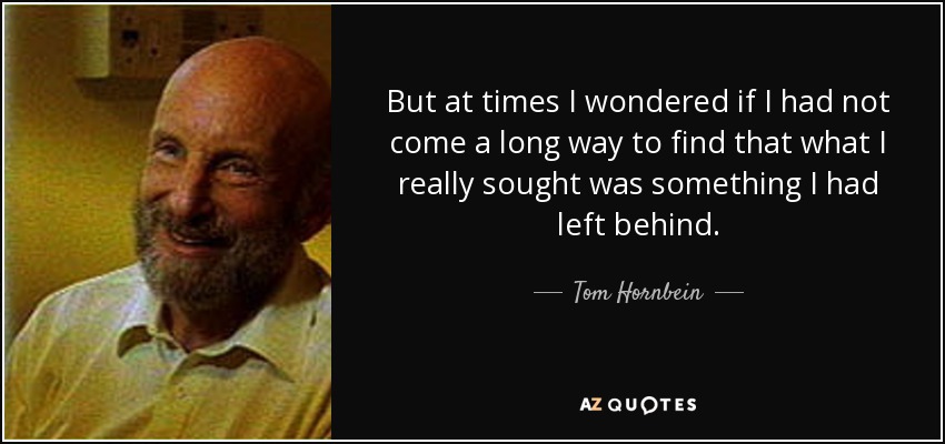 But at times I wondered if I had not come a long way to find that what I really sought was something I had left behind. - Tom Hornbein