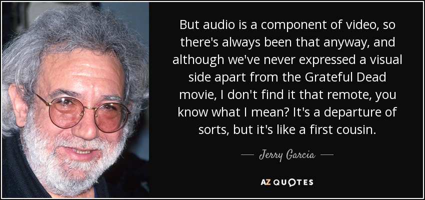 But audio is a component of video, so there's always been that anyway, and although we've never expressed a visual side apart from the Grateful Dead movie, I don't find it that remote, you know what I mean? It's a departure of sorts, but it's like a first cousin. - Jerry Garcia