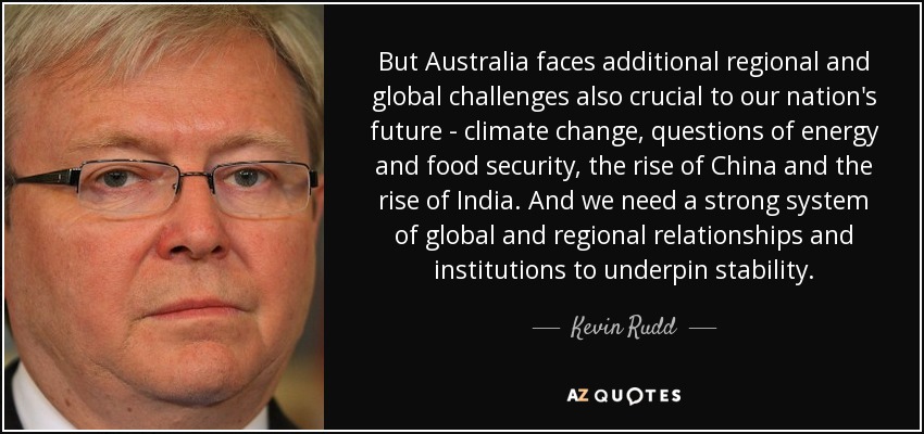 But Australia faces additional regional and global challenges also crucial to our nation's future - climate change, questions of energy and food security, the rise of China and the rise of India. And we need a strong system of global and regional relationships and institutions to underpin stability. - Kevin Rudd