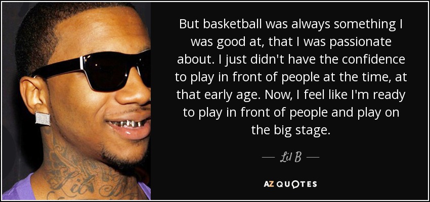 But basketball was always something I was good at, that I was passionate about. I just didn't have the confidence to play in front of people at the time, at that early age. Now, I feel like I'm ready to play in front of people and play on the big stage. - Lil B