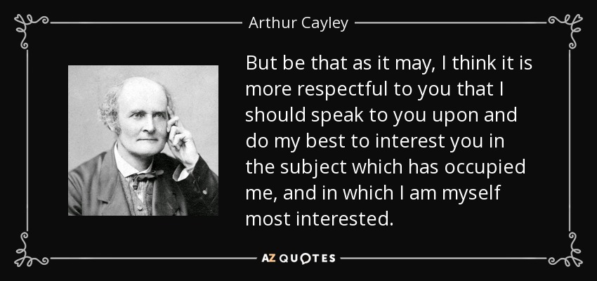 But be that as it may, I think it is more respectful to you that I should speak to you upon and do my best to interest you in the subject which has occupied me, and in which I am myself most interested. - Arthur Cayley