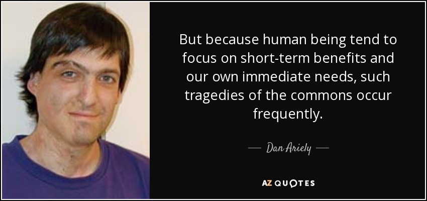 But because human being tend to focus on short-term benefits and our own immediate needs, such tragedies of the commons occur frequently . - Dan Ariely