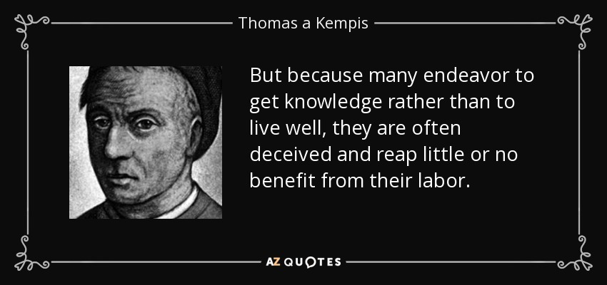 But because many endeavor to get knowledge rather than to live well, they are often deceived and reap little or no benefit from their labor. - Thomas a Kempis