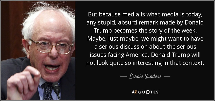 But because media is what media is today, any stupid, absurd remark made by Donald Trump becomes the story of the week. Maybe, just maybe, we might want to have a serious discussion about the serious issues facing America. Donald Trump will not look quite so interesting in that context. - Bernie Sanders