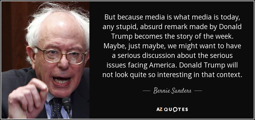 But because media is what media is today, any stupid, absurd remark made by Donald Trump becomes the story of the week. Maybe, just maybe, we might want to have a serious discussion about the serious issues facing America. Donald Trump will not look quite so interesting in that context. - Bernie Sanders