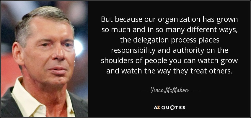 But because our organization has grown so much and in so many different ways, the delegation process places responsibility and authority on the shoulders of people you can watch grow and watch the way they treat others. - Vince McMahon