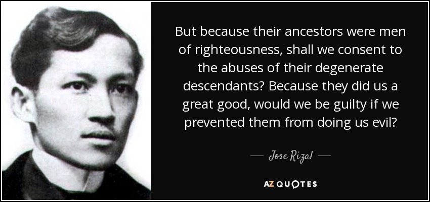 But because their ancestors were men of righteousness, shall we consent to the abuses of their degenerate descendants? Because they did us a great good, would we be guilty if we prevented them from doing us evil? - Jose Rizal