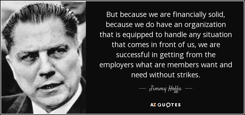 But because we are financially solid, because we do have an organization that is equipped to handle any situation that comes in front of us, we are successful in getting from the employers what are members want and need without strikes. - Jimmy Hoffa