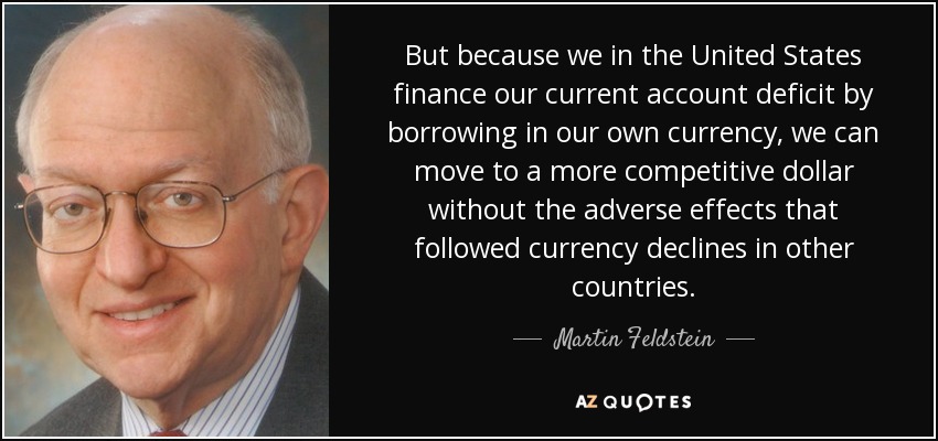 But because we in the United States finance our current account deficit by borrowing in our own currency, we can move to a more competitive dollar without the adverse effects that followed currency declines in other countries. - Martin Feldstein