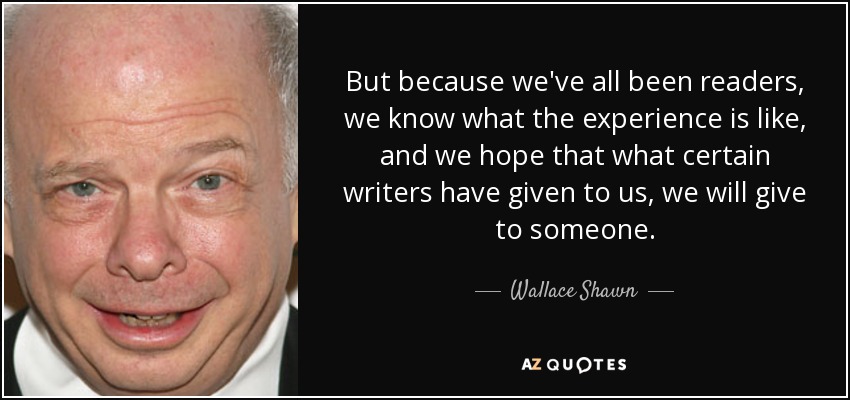 But because we've all been readers, we know what the experience is like, and we hope that what certain writers have given to us, we will give to someone. - Wallace Shawn