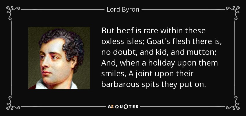 But beef is rare within these oxless isles; Goat's flesh there is, no doubt, and kid, and mutton; And, when a holiday upon them smiles, A joint upon their barbarous spits they put on. - Lord Byron