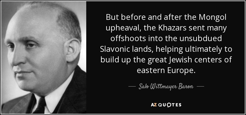 But before and after the Mongol upheaval, the Khazars sent many offshoots into the unsubdued Slavonic lands, helping ultimately to build up the great Jewish centers of eastern Europe. - Salo Wittmayer Baron