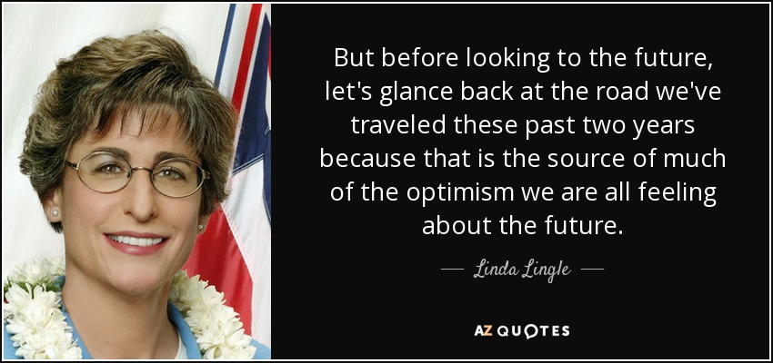 But before looking to the future, let's glance back at the road we've traveled these past two years because that is the source of much of the optimism we are all feeling about the future. - Linda Lingle