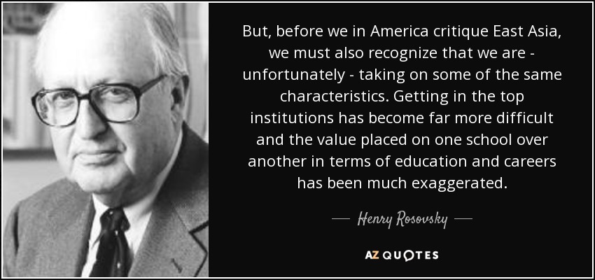 But, before we in America critique East Asia, we must also recognize that we are - unfortunately - taking on some of the same characteristics. Getting in the top institutions has become far more difficult and the value placed on one school over another in terms of education and careers has been much exaggerated. - Henry Rosovsky