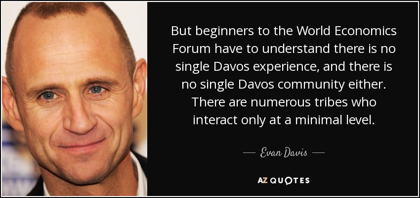 But beginners to the World Economics Forum have to understand there is no single Davos experience, and there is no single Davos community either. There are numerous tribes who interact only at a minimal level. - Evan Davis
