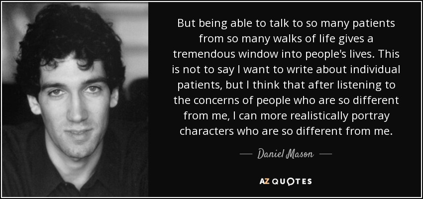 But being able to talk to so many patients from so many walks of life gives a tremendous window into people's lives. This is not to say I want to write about individual patients, but I think that after listening to the concerns of people who are so different from me, I can more realistically portray characters who are so different from me. - Daniel Mason