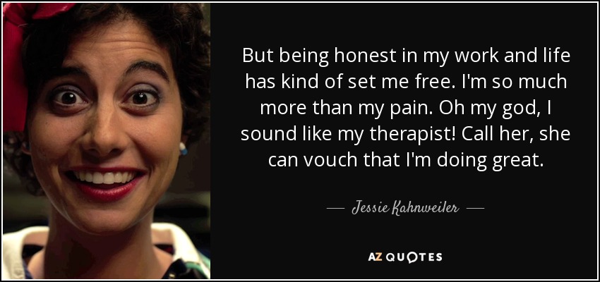 But being honest in my work and life has kind of set me free. I'm so much more than my pain. Oh my god, I sound like my therapist! Call her, she can vouch that I'm doing great. - Jessie Kahnweiler