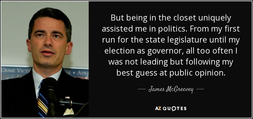 But being in the closet uniquely assisted me in politics. From my first run for the state legislature until my election as governor, all too often I was not leading but following my best guess at public opinion. - James McGreevey