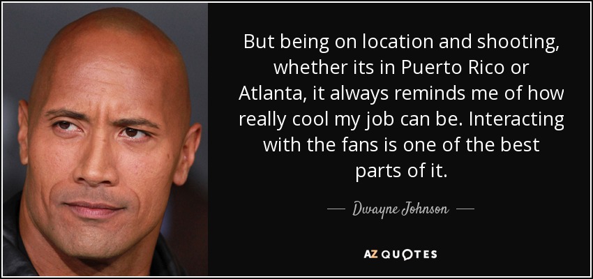 But being on location and shooting, whether its in Puerto Rico or Atlanta, it always reminds me of how really cool my job can be. Interacting with the fans is one of the best parts of it. - Dwayne Johnson