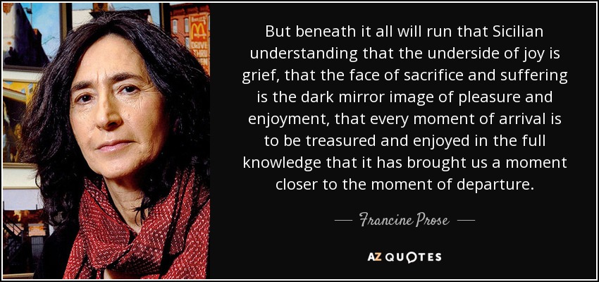 But beneath it all will run that Sicilian understanding that the underside of joy is grief, that the face of sacrifice and suffering is the dark mirror image of pleasure and enjoyment, that every moment of arrival is to be treasured and enjoyed in the full knowledge that it has brought us a moment closer to the moment of departure. - Francine Prose