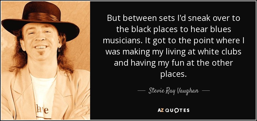 But between sets I'd sneak over to the black places to hear blues musicians. It got to the point where I was making my living at white clubs and having my fun at the other places. - Stevie Ray Vaughan