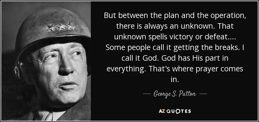But between the plan and the operation, there is always an unknown. That unknown spells victory or defeat. ... Some people call it getting the breaks. I call it God. God has His part in everything. That's where prayer comes in. - George S. Patton