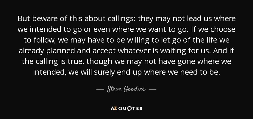 But beware of this about callings: they may not lead us where we intended to go or even where we want to go. If we choose to follow, we may have to be willing to let go of the life we already planned and accept whatever is waiting for us. And if the calling is true, though we may not have gone where we intended, we will surely end up where we need to be. - Steve Goodier