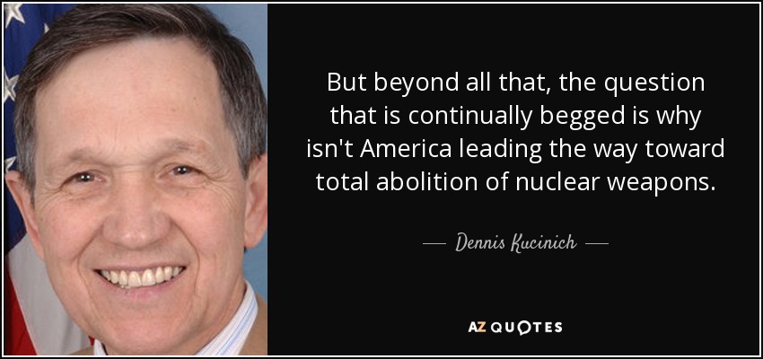 But beyond all that, the question that is continually begged is why isn't America leading the way toward total abolition of nuclear weapons. - Dennis Kucinich
