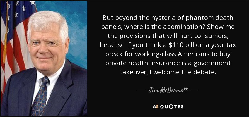 But beyond the hysteria of phantom death panels, where is the abomination? Show me the provisions that will hurt consumers, because if you think a $110 billion a year tax break for working-class Americans to buy private health insurance is a government takeover, I welcome the debate. - Jim McDermott