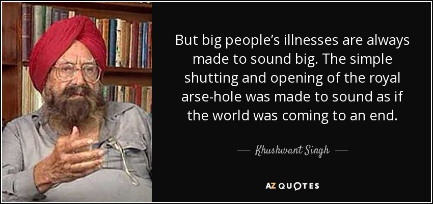 But big people’s illnesses are always made to sound big. The simple shutting and opening of the royal arse-hole was made to sound as if the world was coming to an end. - Khushwant Singh