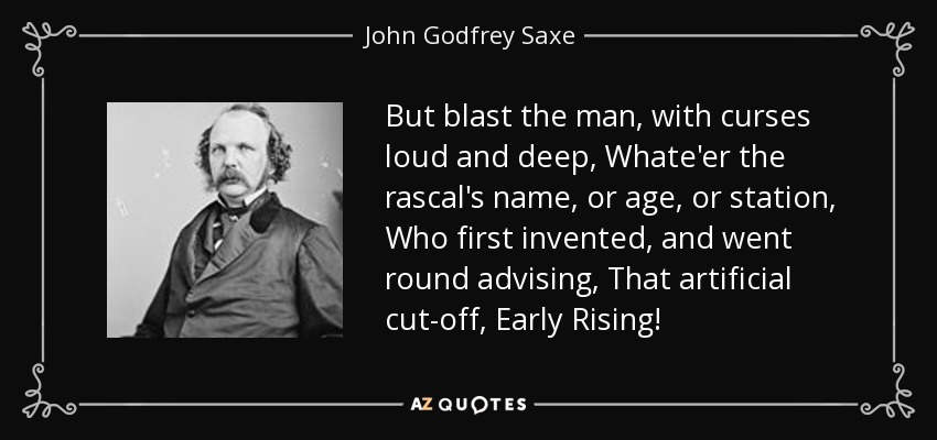 But blast the man, with curses loud and deep, Whate'er the rascal's name, or age, or station, Who first invented, and went round advising, That artificial cut-off, Early Rising! - John Godfrey Saxe