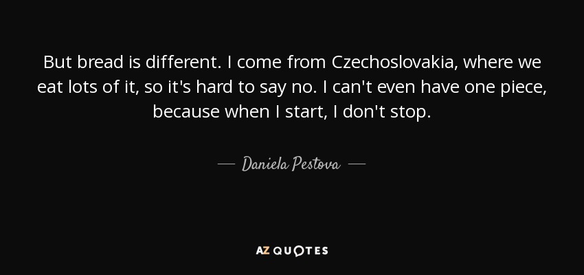 But bread is different. I come from Czechoslovakia, where we eat lots of it, so it's hard to say no. I can't even have one piece, because when I start, I don't stop. - Daniela Pestova