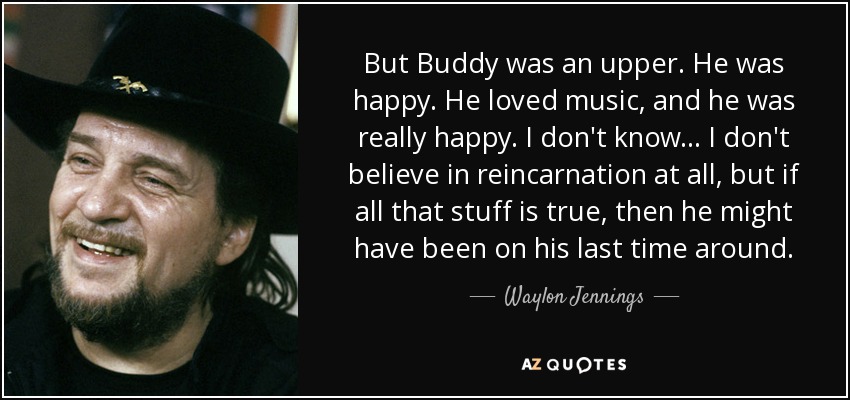 But Buddy was an upper. He was happy. He loved music, and he was really happy. I don't know... I don't believe in reincarnation at all, but if all that stuff is true, then he might have been on his last time around. - Waylon Jennings