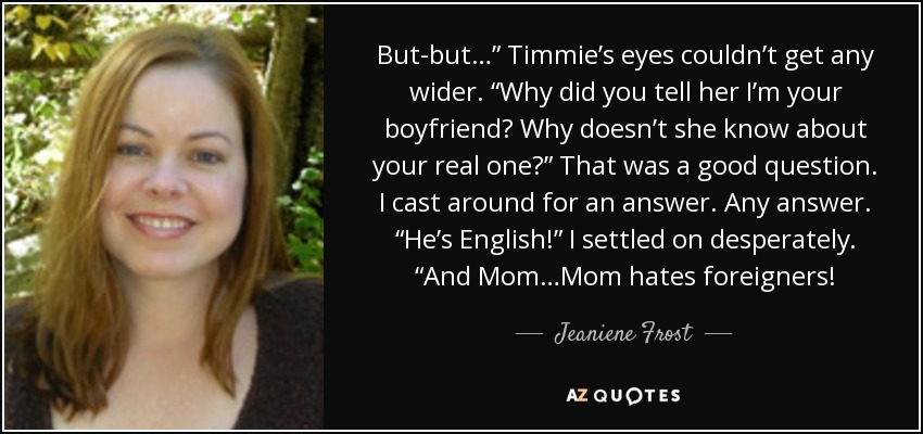 But-but…” Timmie’s eyes couldn’t get any wider. “Why did you tell her I’m your boyfriend? Why doesn’t she know about your real one?” That was a good question. I cast around for an answer. Any answer. “He’s English!” I settled on desperately. “And Mom…Mom hates foreigners! - Jeaniene Frost
