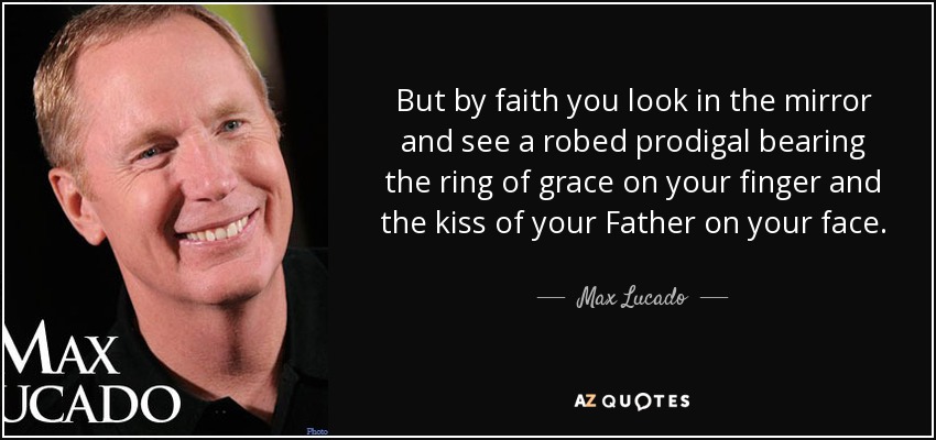 But by faith you look in the mirror and see a robed prodigal bearing the ring of grace on your finger and the kiss of your Father on your face. - Max Lucado