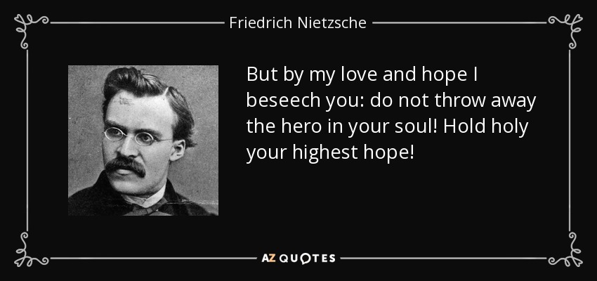 But by my love and hope I beseech you: do not throw away the hero in your soul! Hold holy your highest hope! - Friedrich Nietzsche