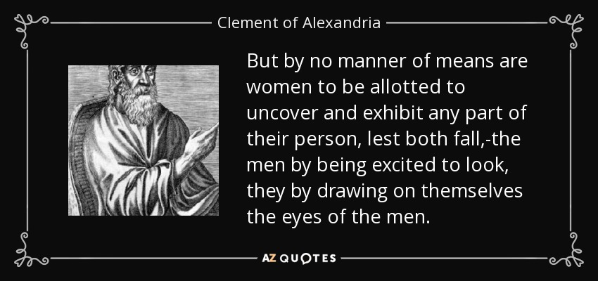 But by no manner of means are women to be allotted to uncover and exhibit any part of their person, lest both fall,-the men by being excited to look, they by drawing on themselves the eyes of the men. - Clement of Alexandria