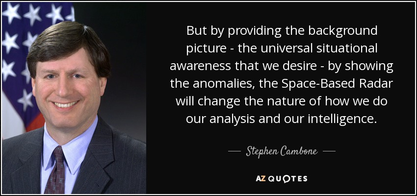 But by providing the background picture - the universal situational awareness that we desire - by showing the anomalies, the Space-Based Radar will change the nature of how we do our analysis and our intelligence. - Stephen Cambone