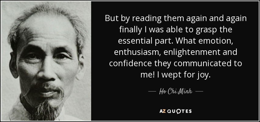 But by reading them again and again finally I was able to grasp the essential part. What emotion, enthusiasm, enlightenment and confidence they communicated to me! I wept for joy. - Ho Chi Minh