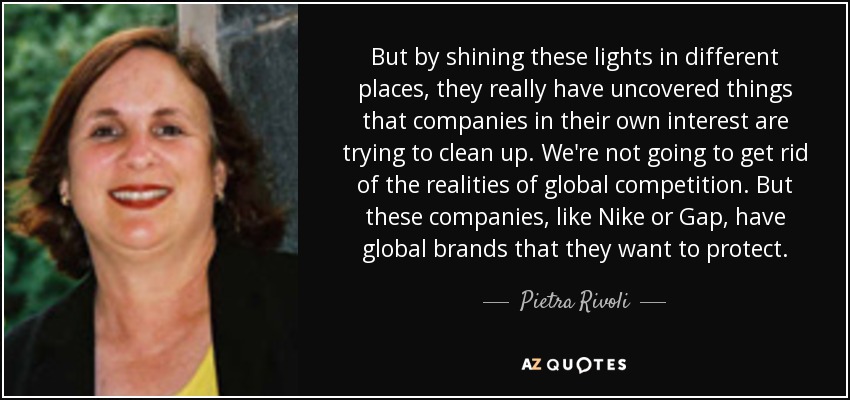 But by shining these lights in different places, they really have uncovered things that companies in their own interest are trying to clean up. We're not going to get rid of the realities of global competition. But these companies, like Nike or Gap, have global brands that they want to protect. - Pietra Rivoli