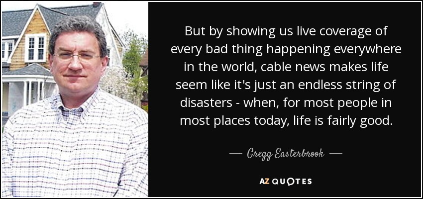 But by showing us live coverage of every bad thing happening everywhere in the world, cable news makes life seem like it's just an endless string of disasters - when, for most people in most places today, life is fairly good. - Gregg Easterbrook