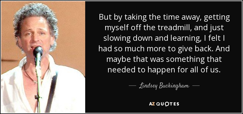 But by taking the time away, getting myself off the treadmill, and just slowing down and learning, I felt I had so much more to give back. And maybe that was something that needed to happen for all of us. - Lindsey Buckingham