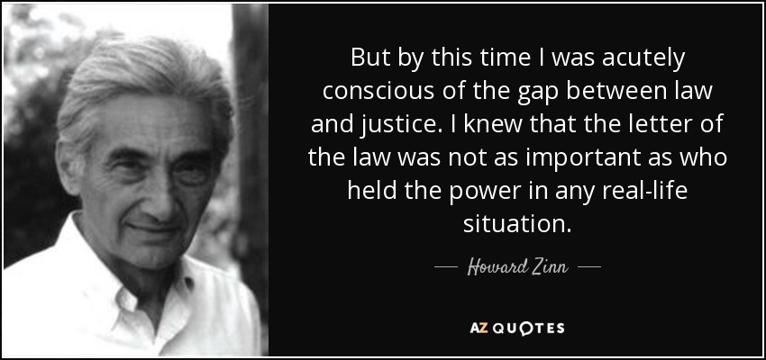 But by this time I was acutely conscious of the gap between law and justice. I knew that the letter of the law was not as important as who held the power in any real-life situation. - Howard Zinn