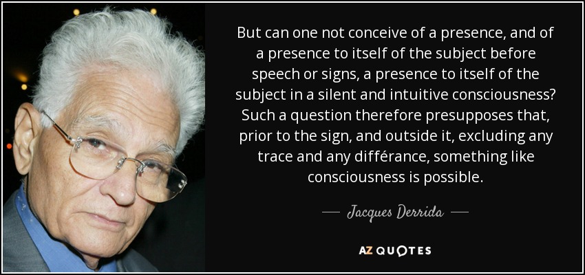 But can one not conceive of a presence, and of a presence to itself of the subject before speech or signs, a presence to itself of the subject in a silent and intuitive consciousness? Such a question therefore presupposes that, prior to the sign, and outside it, excluding any trace and any différance, something like consciousness is possible. - Jacques Derrida