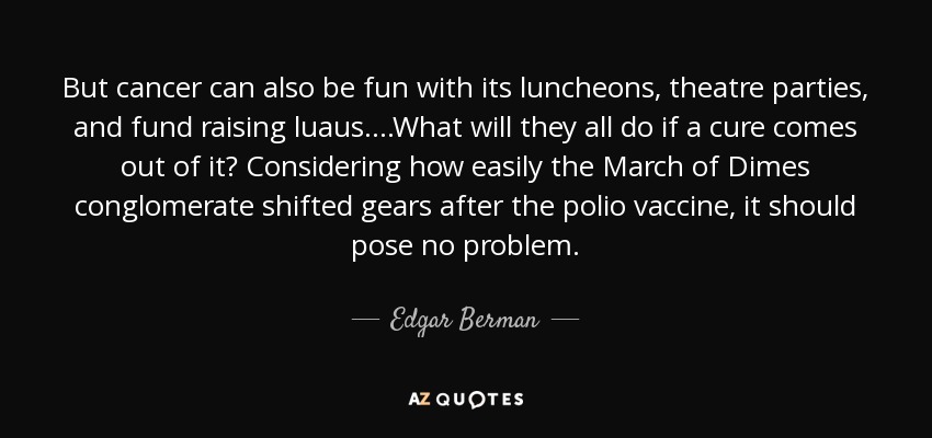 But cancer can also be fun with its luncheons, theatre parties, and fund raising luaus. ...What will they all do if a cure comes out of it? Considering how easily the March of Dimes conglomerate shifted gears after the polio vaccine, it should pose no problem. - Edgar Berman