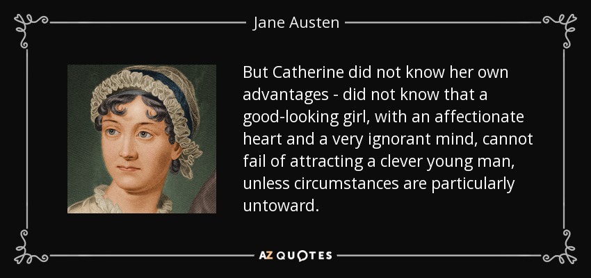 But Catherine did not know her own advantages - did not know that a good-looking girl, with an affectionate heart and a very ignorant mind, cannot fail of attracting a clever young man, unless circumstances are particularly untoward. - Jane Austen