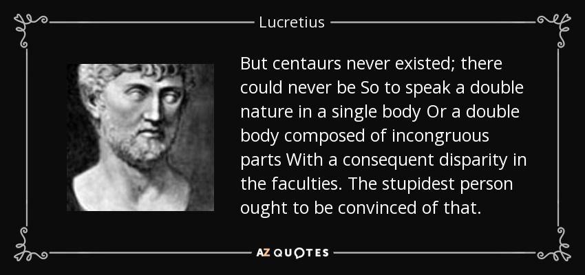 But centaurs never existed; there could never be So to speak a double nature in a single body Or a double body composed of incongruous parts With a consequent disparity in the faculties. The stupidest person ought to be convinced of that. - Lucretius