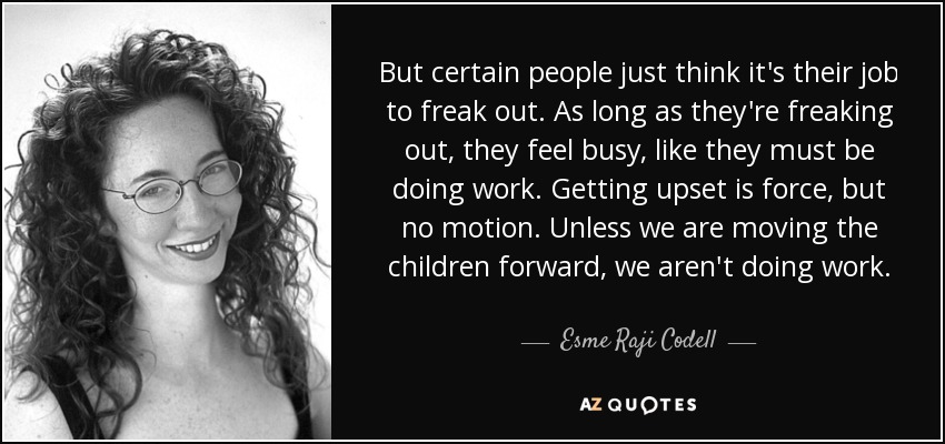 But certain people just think it's their job to freak out. As long as they're freaking out, they feel busy, like they must be doing work. Getting upset is force, but no motion. Unless we are moving the children forward, we aren't doing work. - Esme Raji Codell