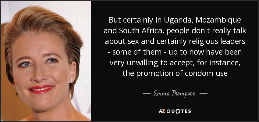 But certainly in Uganda, Mozambique and South Africa, people don't really talk about sex and certainly religious leaders - some of them - up to now have been very unwilling to accept, for instance, the promotion of condom use - Emma Thompson