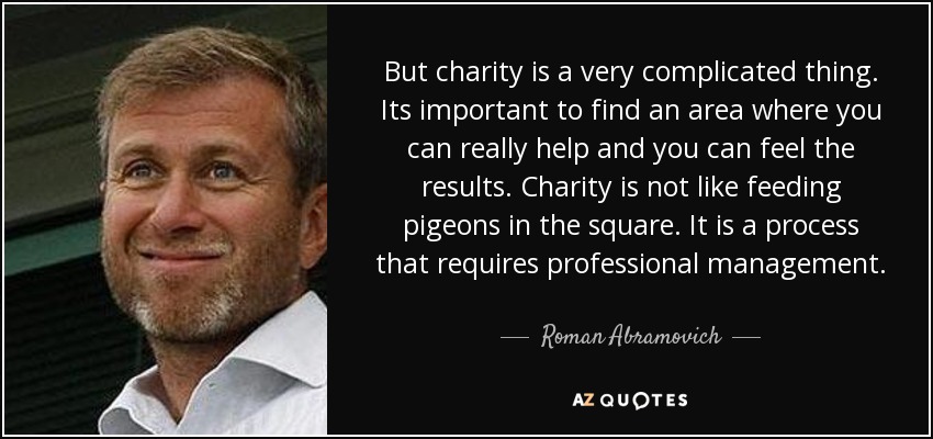 But charity is a very complicated thing. Its important to find an area where you can really help and you can feel the results. Charity is not like feeding pigeons in the square. It is a process that requires professional management. - Roman Abramovich